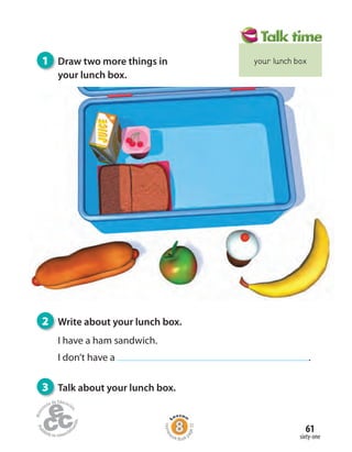 sixty-one
61
2 Write about your lunch box.
I have a ham sandwich.
I don’t have a .
3 Talk about your lunch box.
1 Draw two more things in
your lunch box.
Homew
ork Book p
age32
your lunch box
 