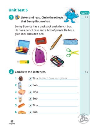 sixty-two
62
Unit Test 5
1 Listen and read. Circle the objects
that Benny Bounce has.
Benny Bounce has a backpack and a lunch box.
He has a pencil case and a box of paints. He has a
glue stick and a felt pen.
2 Complete the sentences.
1 ✗ Tina .
2 ✗ Bob .
3 ✗ Tina .
4 ✗ Bob .
5 ✗ Tina .
6 ✗ Bob .
doesn’t have a cupcake
Points
/ 5
/ 5
 