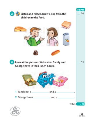 3 Listen and match. Draw a line from the
children to the food.
4 Look at the pictures. Write what Sandy and
George have in their lunch boxes.
sixty-three
63
Total: / 18
/ 4
/ 4
1 Sandy has a and a .
2 George has a and a .
Points
 