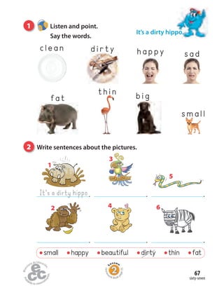 sixty-seven
67
1 Listen and point.
Say the words.
2 Write sentences about the pictures.
clea n di r ty
small happy beautiful dirty thin fat
It’s a dirty hippo.
It’s a dirty hippo.
1
.
3
.
5
6
..
2
.
4
Homew
ork Book p
age35
fa t
thi n
s mall
happy s ad
bi g
 