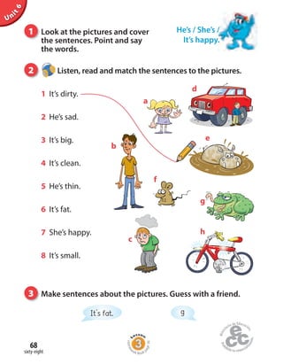 e
sixty-eight
68
1 Look at the pictures and cover
the sentences. Point and say
the words.
2 Listen, read and match the sentences to the pictures.
1 It’s dirty.
2 He’s sad.
3 It’s big.
4 It’s clean.
5 He’s thin.
6 It’s fat.
7 She’s happy.
8 It’s small.
3 Make sentences about the pictures. Guess with a friend.
a
b
c
d
h
It’s fat. g
g
f
He’s / She’s /
It’s happy.
Unit6
Homew
ork Book p
age36
 