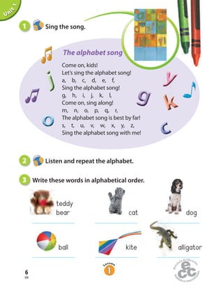 Come on, kids!
Let’s sing the alphabet song!
a, b, c, d, e, f,
Sing the alphabet song!
g, h, i, j, k, l,
Come on, sing along!
m, n, o, p, q, r,
The alphabet song is best by far!
s, t, u, v, w, x, y, z,
Sing the alphabet song with me!
The alphabet song
jjj
ooooooooo
yyy
ggg
cccccc
kkk
six
6
Unit1
2 Listen and repeat the alphabet.
3 Write these words in alphabetical order.
1 Sing the song.
cat dog
teddy
bear
ball kite alligator
 