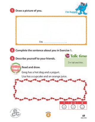 1 Draw a picture of you.
sixty-nine
69
I’m happy.
2 Complete the sentence about you in Exercise 1.
3 Describe yourself to your friends.
1 2 - 3 4
Read and draw.
Greg has a hot dog and a yogurt.
Lisa has a cupcake and an orange juice.
I’m .
to Unit 5
I’m tall and thin.
 