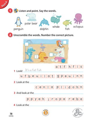 Unit6
dolphin
whale octopus
fish
polar bear
penguin
1 Listen and point. Say the words.
2 Unscramble the words. Number the correct picture.
seventy
70
c e n l a p l i d o h n
u f b e u i l a t g p e u i n n
a t f h f i s
1 Look!
2 Look at the
It’s a fat fish
3 And look at the
4 Look at the .
1
p p y a h l r o p r e b aa
Homew
ork Book p
age37
 