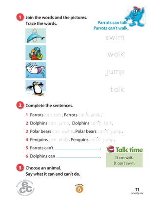 1 Parrots can talk. Parrots can’t walk.
2 Dolphins can jump. Dolphins can’t talk.
3 Polar bears can swim. Polar bears can’t jump.
4 Penguins can walk. Penguins can’t jump.
5 Parrots can’t .
6 Dolphins can .
1 Join the words and the pictures.
Trace the words.
2 Complete the sentences.
3 Choose an animal.
Say what it can and can’t do.
seventy-one
71
Parrots can talk.
Parrots can’t walk.
swim
walk
jump
talk
It can walk.
It can’t swim.
 