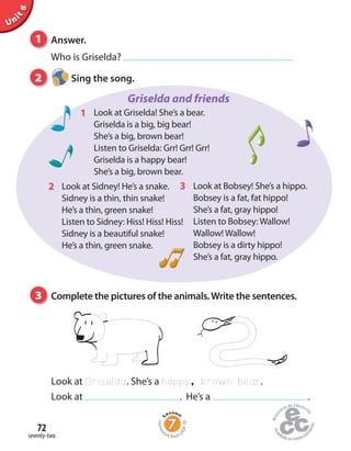 1 Answer.
Who is Griselda?
Unit6
Griselda and friends
Look at Bobsey! She’s a hippo.
Bobsey is a fat, fat hippo!
She’s a fat, gray hippo!
Listen to Bobsey: Wallow!
Wallow! Wallow!
Bobsey is a dirty hippo!
She’s a fat, gray hippo.
3Look at Sidney! He’s a snake.
Sidney is a thin, thin snake!
He’s a thin, green snake!
Listen to Sidney: Hiss! Hiss! Hiss!
Sidney is a beautiful snake!
He’s a thin, green snake.
2
Look at Griselda! She’s a bear.
Griselda is a big, big bear!
She’s a big, brown bear!
Listen to Griselda: Grr! Grr! Grr!
Griselda is a happy bear!
She’s a big, brown bear.
1
2 Sing the song.
3 Complete the pictures of the animals.Write the sentences.
Look at Griselda. She’s a happy, brown bear.
Look at . He’s a .
seventy-two
72
Homew
ork Book p
age38
 