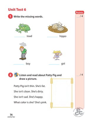 seventy-four
74
Unit Test 6
Points
/ 4
/ 4
1 Write the missing words.
2 Listen and read about Patty Pig and
draw a picture.
Patty Pig isn’t thin. She’s fat.
She isn’t clean. She’s dirty.
She isn’t sad. She’s happy.
What color is she? She’s pink.
toad
boy
hippo
girl
 