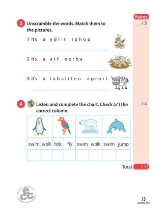 seventy-five
75
4 Listen and complete the chart. Check (✓) the
correct column.
Total: / 15
/ 3
/ 4
3 Unscramble the words. Match them to
the pictures.
1 It’s a y d r i t i p h o p
2 It’s a a t f e z r b a
3 It’s a i u b a l t f e u a p r o r t
swim walk talk fly swim walk swim jump
Points
 
