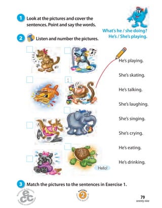 seventy-nine
79
He’s playing.
She’s skating.
He’s talking.
She’s laughing.
She’s singing.
She’s crying.
He’s eating.
He’s drinking.
1
Hello!
1 Look at the pictures and cover the
sentences. Point and say the words.
2 Listen and number the pictures.
3 Match the pictures to the sentences in Exercise 1.
What’s he / she doing?
He’s / She’s playing.
Homew
ork Book p
age40
 