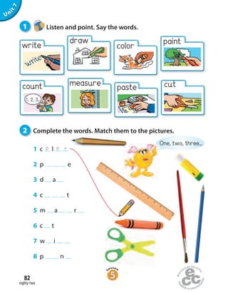 o o r
eighty-two
82
Unit7
2 Complete the words. Match them to the pictures.
One, two, three...
write
count
1, 2, 3...
1 Listen and point. Say the words.
1 c l
2 p e
3 d a
4 c t
5 m a r
6 c t
7 w i
8 p n
measure paste cut
draw
color paint
 