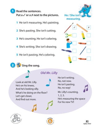 eighty-three
83
✓ ✗
1 Read the sentences.
Put a ✓ or a ✗ next to the pictures.
1 He isn’t measuring. He’s painting.
2 She’s pasting. She isn’t cutting.
3 He’s counting. He isn’t coloring.
4 She’s writing. She isn’t drawing.
5 He isn’t pasting. He’s coloring.
He / She isn’t
measuring.
2 Sing the song.
Look at old Mr. Lilly.
He’s on his knees,
And he’s looking silly.
What’s he doing on the floor?
Let’s get closer,
And find out more.
He isn’t writing.
No, not now.
He isn’t pasting.
No, no way!
Mr. Lilly’s counting,
1, 2, 3.
He’s measuring the space
For his new TV!
Old Mr. Lilly
Homew
ork Book p
age43
 