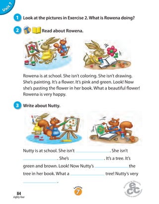 1 Look at the pictures in Exercise 2. What is Rowena doing?
2 Read about Rowena.
Rowena is at school. She isn’t coloring. She isn’t drawing.
She’s painting. It’s a flower. It’s pink and green. Look! Now
she’s pasting the flower in her book. What a beautiful flower!
Rowena is very happy.
3 Write about Nutty.
eighty-four
84
Unit7
Nutty is at school. She isn’t . She isn’t
. She’s . It’s a tree. It’s
green and brown. Look! Now Nutty’s the
tree in her book. What a tree! Nutty’s very
.
 