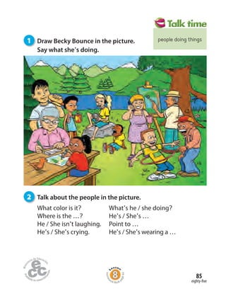 eighty-five
85
1 Draw Becky Bounce in the picture.
Say what she’s doing.
2 Talk about the people in the picture.
Homew
ork Book p
age44
What color is it?
Where is the …?
He / She isn’t laughing.
He’s / She’s crying.
What’s he / she doing?
He’s / She’s …
Point to …
He’s / She’s wearing a …
people doing things
 