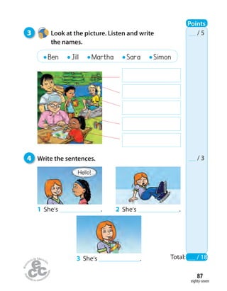 eighty-seven
87
3 Look at the picture. Listen and write
the names.
4 Write the sentences.
Total: / 18
/ 5
/ 3
2 She’s .
3 She’s .
1 She’s .
Hello!
Ben Jill Martha Sara Simon
Points
 