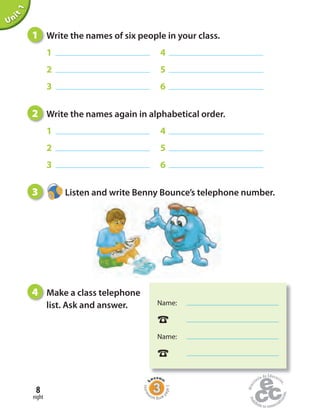 eight
8
Unit1
1 Write the names of six people in your class.
1 4
2 5
3 6
2 Write the names again in alphabetical order.
1 4
2 5
3 6
3 Listen and write Benny Bounce’s telephone number.
4 Make a class telephone
list. Ask and answer.
Home
work Book
page5
Name:
☎
Name:
☎
 
