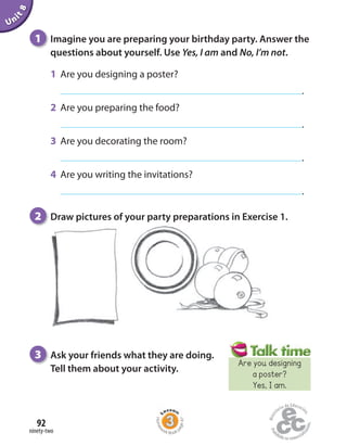 ninety-two
92
Unit8
1 Imagine you are preparing your birthday party. Answer the
questions about yourself. Use Yes, I am and No, I’m not.
1 Are you designing a poster?
.
2 Are you preparing the food?
.
3 Are you decorating the room?
.
4 Are you writing the invitations?
.
3 Ask your friends what they are doing.
Tell them about your activity.
2 Draw pictures of your party preparations in Exercise 1.
Homew
ork Book p
age47
Are you designing
a poster?
Yes, I am.
 