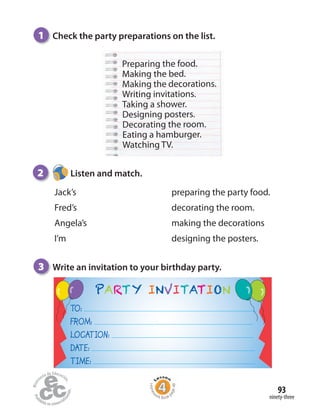 ninety-three
93
1 Check the party preparations on the list.
Preparing the food.
Making the bed.
Making the decorations.
Writing invitations.
Taking a shower.
Designing posters.
Decorating the room.
Eating a hamburger.
Watching TV.
3 Write an invitation to your birthday party.
PARTY INVITATION
TO:
FROM:
LOCATION:
DATE:
TIME:
2 Listen and match.
Jack’s
Fred’s
Angela’s
I’m
preparing the party food.
decorating the room.
making the decorations
designing the posters.
Homew
ork Book p
age48
 