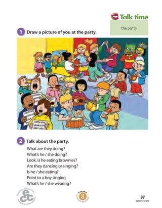 ninety-seven
97
What are they doing?
What’s he / she doing?
Look, is he eating brownies?
Are they dancing or singing?
Is he / she eating?
Point to a boy singing.
What’s he / she wearing?
1 Draw a picture of you at the party.
2 Talk about the party.
Homew
ork Book p
age51
the party
 