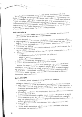 ir'            gacltt     Handbos'P t*""
                                                        ;-;
lr    go$$ce




                                                                                                                                l-relps stuclents     ttr
                           S h a r e d l a u g h t e r t s a l s o a u r r i q u e h u r l r a n b o n d t h a t l r e activitiesc o n n e c t w i t l r o t l r e r s ,
                                                                                                it-tt. classr.o.m p s u s t O
                                                                                                                       l
                                                             ,;rpurutinli'*m'ur                                          staYengag'ed on
                                                                                                                                       a'rd      task'
                        Having fun with o..rr;;;                                  *ttL 'nt.,t tt"trtt' ttL11.,
                                                   il;;;           ;ih., o'-td
                        feelm're connecrecl
                        r.augh,eranl.l::'.'":,,1*lj::l'J[#::,:'i:]ilt::*lwn::'.1
                        students to retaln tne
                                                                     l:T:l'.i:'::i:11:
                          percepti"":j,".:t*;;'iil;:S*:':i.i:*il;ffi11};l;;:l
                        trre   hurtful when it relntorces
                         d.nl.oning and                                        commenrs'
                                                   the r'rse cynicalor sarcastic
                                                           of
                         of :rnotherperson'n'l'ogh

                         Unit 8: No bullYing
                               Thewor|disadangerousp|acetolive,notbecauseofthepeop|ewhoareevi|,butbecause
                                                                              Einstein)
                                                               aboutit' (Albert
                                            *noion't do anything
                               of the people
                                                   is trtt:                                                                                                         ilncl helping
                          Thc ioctrsof this ttnit                                                                            anci cvberharassnent
                                              ,;;;r';;ch                       as bullyi'rg, cyberbullying      behirviout
                          @t *nderstandi"g                                            other kinds of anti-socitrl
                                                            r,,"rrri.* t.n,*i,,u, a].rd
                               studenrs             between
                                       t-liscrrminate                                           responsiblv to stlpport
                                                 Jrrf..encebetween   ..king for sltpport'acting
                           (er understancii"g,h;
                                                'dobbing'                                                          that if
                               someone and
                                        else                                              lead srucle.ts berieve
                                                                                                         t.
                                                          anclassertively; srror-rid'ot
                                                                            this
                           €r ski*s for actingconfiderrtly
                                                                                                      respc,ncl
                                                                                                    t<,            tobeir.rg of dc'>rvn'
                                                                                                            adaptivelv b'uied pl'It
                           (o.r
                              :fin,TilHl;::tT1iil'1".'0.",,
                                  ttt                                       .selr-respect'                'self-protect'
                                                                                                 then vru
                                  :::*lil:g       that if you h:rve
                               "   askirrg for sr'rPPort
                                ' v e r b a l a n d n o n - v e r b a la s s e r t t v e n e s s
                                                                                                      peer P'essllre
                                                                   and rranaging negative
                            o skills for understanding                                             bystander supporr.
                                                                               ancl offering
                            a, skills for .1ir.;;;;;gi.,ulyi"g

                                   B r ' r l l y i n g c o n t l n L r e s t o b e a p r o h l e n r i t r c r u r s c l - r o o le ia tg c lu lrl t ee wnoa n rc,h .v lb e e.rb trr l l r i n g '
                                                                                          f.,ur,r*dl,-tt, ..port, b ^
                                                                                                                                         s l b e i l d i f r s c ' tt u                              c
                             appears         to U. l,.,.r.nrlg. O". in                                                                                               bullied anci
                                                                                                         l , ' , . r e , . I , i n g l ys t u d e n t sa r e b o t h
                                                                                                                                         '
                             and one in            ten report, Lei,-rg yberbullied.
                                                                                  c
                                                                                                                                                     school hours and off
                                                                                        i s n o r e l i k e l v t o o c c t - t to t - t t s i d e
                                                                                                                                        '
                             c v b e r b u l l i e d 5 e , 6c '.y b e f b u l l y r n g
                                                             0                                                                                     of the breakdolvn o|
                                                                                     are felt in ,.h.,nl hotrrs because
                             tl-'esch.,ol site, but the effects
                             r e l a t i o n s h i p sw h e n s c h o o l r e s t l m e s '

                              Unit 9: WINNERS
                                                                                                    finding.(RobertLouis Stevenson)
                                    An aim in life is the only fortune worth
                                                                                                that:
                              T h e f o c u s o f t h i s u n i t i s o t . ra c t i v i t i e s                                  limitations; strengths
                                                                                            t6eir own relative strengths ar-rcl
                              @) teach students how to identify                                                        lclerrtifi"d L''vHor"'lrcl Ciarclnerirr
                                                                                                   ti91" intellig'enc.s
                                   can be ability based (c.g. across ,n.                                                                  f.encl11"ir goocl
                                                                                                     c'haracte''ta"t{ (e'g' being ki.d'
                                   his Multiple lntelligencesM.clel"r o,
                                                                                                     alsct t<r
                                                                                      andlirrrittrti.ns treed
                               (e)iiiilll,T;lii'1,, u',d.rr,n'rd srrer-rgrhsbede'eloped
                                                               that      can
                                  he imProvedthrt'ugh effort
                                                                                                                                to help thern bc-r;trccessfttl
                               o teach str-rdents Lrse     to      this self-kr-rowledge their strerrgths    of
                                                                                                                                                                   for
                                                                                                                     emphisis 'n collecti'g evicle'ce
                                  a c r o s sm a n y a r e a so f t h e i r l i f " , * i ; h ; ; o , . t i t u l "                                        trnrealistic ancl
                                                                                                            n,rpirrg or r'aking Lrnwarrarlted'
                                  these conclusions about oneself, "r, ir.i,
                                  deflated or ir-rflated         assllmptlons
                                                                                                                    effort arndpersistence(but abilrtv
                               0r teach students            that success t-nostlya restrlt of
                                                                              is
                                  c o n t r i b u t e st o o )                                                             ,      . r - - ,- . . ^ r i , - ' - ' 1
                                                                                      aucl self-n]anager]]ent             (e'g' willpower' effort' trlne
                               €)  develop skills of self-cliscipline
                                   t r a n a g e m e n ta n d o r g a n i s a t i o n a ls k l l l s )


                 12
 