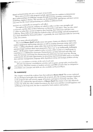 Chapter 1
              W'#r'**e:re6l
                                                                                                                                                                                  tntloduction




,'' : '
 l               u,,,1,"::n                               i,x       '1.r:11::"'o'"
                                                             s'luden'ls
                       :i'!2""{Jf.::,{:;,:'{;,'i1i'';ilJJH#ll,-,,,,,.,
                                                                  arrd v:rri'lrus
                                                                     n':ee'[
                 theirunderstirrrdirrgsofwellbeirrgconceptsthroughdrawing,-painting,constltlctlng'
                         ,TeJ:i::,.1'l'j'JI:*',J-'fi$;i*:ilru;:*,",:l:i,i""'le
                 ;;.,,,;;,        the vtstt
                 olltc()illes tor

                                                    i'1'",'"i:';'; ,rn own
                  o,'+:;i::;;:::::,';::i:,:l;;::lllffi,i:      ref,ec,           ancl
                                                                     ,heir s'frens'Irrs
                                                                                 als'eskecl                   a ' d o t h e r s 'T h e v a r e
                                                                           th.i'btl-'ouit'u''t"-t'ttt"t"t"es
                  . , v e r r k r e s s ea n c l t h e . f i . ' . t , r f
                                         s,                                                                       behaviottr and their orvtl
                                                                                imprtlut 'l-"i' learning' thcir
                                    on what theY can do to
                  t. reflect
                                                         tli',k..1to                                their serf-k"wledge a.d serf-mtrnager.rerrr)
                  rvellbeing. These,kirr, ;;;#r.n..riun                          importantskillsfor sttrvivitrg
                                                                        the n'rost
                       beenidentiliecl rrr'in.*rrJGirrdner;,.rs probably
                  havc
                  in the 2 Ist ceuturY'
                                                                                 glrttas'
                   f l t e r e , t r c t t t J t t tc L l t t c ' t t i ' t t t o l                           , - ^ / . . . , . r . , .'rre o i i c c r i v ei r r tmprovtl-tg
                                                                                                                    (iames , " . eifective in i r t r D r .
                                                                                             rlilllv new ganles'
                          The revisedBottnceBackiincludes                                                                       classr'om e'-'ergy                 and a se'se
                                                                      learnine oLltco',.'es ttti'o' creating
                                                                                                    as
                   stllrlent eltgagementand                                                                                         f.und to sustain students'
                                                                                    g"to. rather titun *t,,.t has beeu
                   .f fn"r. Calling r.r-r""i*trf..                                                        'have a go' at an intellectuallychallenging
                                                                                     more prepared to
                   itttenrion longer ancl have thenr                                                                                                 a smalllgroup' to
                                                                                             to play in teams, either in pairs Or
                   game,ra. the games require students
                                    AII                                                                                                                  each other and
                                                                                               t'|l"n"rs/teirms can help arrd teach
                   contribute to a collaborutiua .l,.rrroon1.                                                                                       more fun' Plaf irrg
                                                                                         threateling a.d celebratingsuccesses
                    rnirkethe learnrng iancl losing) less                                                                                                   (such as recordir-rg
                                                                                                  for-prtrctisiugorg:rnisationalskills
                    c.operiltively i.rlsr;rrovidestipporttlr-rities                                                                 elld strategicproblen solvirrg'
                                                                                             skiLls,hypothesistesting
                    dara and rrme nlanagement),1:r'g'age

                   Tltere tre cc,ttrsrtlidatiott                   Llctit'ities the t'nd oi eocb ttnit'
                                                                                  at
                                                                                                                                                                             puzzles
                                                                                                                 s u c h : r s g a n l c s 'g r o u p t a s k s ' r v o r c l
                        A l l u r - r i t sn c o r p o r i l t e c o r - r s o l i c l a t i < l;n i v i t i e s
                                              i                                              a t
                                                                                                                        ar-rcl B:rctivities
                                                                                                                               Iw                       t h a t a r e c l e s i g r r etd r
                                                                                                                                                                                        c
                   a n c l r r c t i v i t i e sB l a c k l i n e r n a s t e r s f s t r - r d e n t ; r c t i v i t i e s
                                                .                               o
                                                                                                                           o P e a r s o uP l a c e s '
                 . c o n s o l i d a t ec o r e c o n c e p t s : r n ds k i l l s a r e r l s t l : ' r v t r i l a b l e n
          d
                      In summarY
                                                                                                                                                                               i:rplair-red
                      Tl-risclrapter reviewed tl-reeviclence                              base that unclerpinsBorntce Back! The review
                                                                                                                                                teacl-ring       striltegieserrplo'ved
                      the psychOl<tgical                principles that underpin tl'r. p.,rgrilo, plus the
                                                                                                                          a n c li r ' p r o v e l e a r ' i n g o u t c o r - n e s ' h i s
                                                                                                                                                                                   T
                      i , t h e p r o g r i r m r h a r w i l i a c t i v e l y e r l g L r g c . l ll e a r n c . s
                                                                                                            Borurce Back!              thttt ensure it not o'lY effecti'el-v
                      chapter als' 'utlined the special f.ntui.' <'tf
                                                                                                                                                                          h a p p i n e s sa n d
                      r c a c h e sl i f e s k i l l s t h a t i l f f e c t s t u d e r r tl e a r n i r i gi r - r h e s h o r t t e r m a n c lt h e i r o v e r a i l
                                                                                                                   t
                                                                                                                               s t u d e n t s, r n d t e a c l r e r s '
                      w e l l b e i n g i n t h e l o r r g r e r m , b u t a l s o i s c r r j o y e cb y b t l t h
                                                                                                                  l
                                                                                                                                                                                                        J4
                                                                                                                                                                                                        o
                                                                                                                                                                                                         o
                                                                                                                                                                                                        n
                                                                                                                                                                                                        r5
                                                                                                                                                                                                        Fi
                                                                                                                                                                                                        (Il
                                                                                                                                                                                                        lr'l
                                                                                                                                                                                                        t {




                                                                                                                                                                                                   17
 