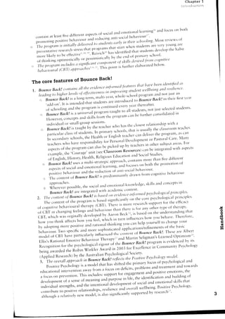Chapter 1
                                                                                                                                 irilt rlr'lr.tclion




                                                                                     foc,s rn both
                                                                      ler'rr'irg1''a'd
                                                           c-m.ti.nirl
                      fivediiferent  aspects socialarrcl
                                              of                           l'
    containat reast                                g anti-social twi otr
                                                               bel.r     r
                                      ;:.'(-1                                                or
     prorloti ng pu'it'uJ ili';;;;;;        "du(-:in earlYitt tl:eir schcxil;rg'Most revrews
                                           to sttrde'rits
     u.,, :.:ffi i;r *;j:l i,lll** il;: :J;Ji'.Ii:,
                                                 i
                   ,r,,irrintt-r'tleln,ererl
    p,.*1 ..
,,ir The ltrogrdrr,
        i".
    ilore likelv to be
                                ru: ::iil:::' I'1il:                                        ttLt"'1.-,-,.,..
                                                             ,"f fr'irt rf-,.enclof prim.]r.rv
                                                           'tari'l'ed cogniti'l'e
                                                     s/<r//s ir"n'l
 ,.*:';;ffi1;:';l;;T:.":,'Ji,;l,,Poi)il'il1''p.,'i'i""of
                                "
                                                                      belorv'
                                                             elaborated
                                  ''' T;i;';"ttt' it fur:tl.rer
    ltehrtt'iom'tl rcBT)ttpltrrtacltes)

                       Bounce Back!
 The core features of
                                              t'""':':::t:;"rr';',:"'i"l':d:':l;":':"'!;:':';
              contains tlteet'i'lertce-irtfrtnrre'|
                      oll
         Back!
 1. Bounce                                                      studetl
                               oi eiiectitteness irnltrot'ittg
                                                irt
     leatling trthiglterle::t'els                                    prosrail rrndn.t lust ar1
     ti::' BounceB"kl;';lt'i;-,;'"'"
                                          '"'l; ;t;;;ltoltl"l*""1         nrs.'e'rr
                                                                      'n'':
           .ac1c1.c,n,
                    ,,o,'"*"i.i,r,"i,1aii,1ii[J:f;ffi,j:,,fl::l:
                                                           i:,?*o' str'rclerrts'
           of schooling and the Program rsc
                                                                    :
                                               ,ru.lt'.'t',not iustselected
                                                     ,.,;ri
      ,.::,;            universal
               tsdck!is:r
          Bounce                 o,.,*Jlli';,r'ilt                               tn
                                                                      consolid:rted
                                                         ."n be further
                 concepts
           HOwever,       andskillsf..r;;i];';;;i,'*,'o*
            ';{';;i:i,iilill;,?r*r'ill'iJl'.n.', who the  hzrs closest   relationship rr
                                                                                      rvith
        ,,,.r                                                 that is usually
                                             pri"-'n."rcltools.
                                                                             tl-re         terrc6er'
                                                                                 clrtssroonr
                                                       r"
            par:ticular.i"r, r*d.'rrr.
                                  nr
            I n s e c o n d a r y s c h o o l s , t l - ' . u . " l t l - ' . , , . . E " * rl)evel'pn-renta n c ] e l i v ecare'eN4anva n r ' i l s c e l l
                                                                                              ' ' r . . . . 1 1 - ' . ' ' c Pastoralr . t l r p r o g r
                                                                                                                          or
            reachers     who h:rverespo'sibilit, ;;r,'i;;?;(;;]al                                                                       areirs'
                                                                                                                                sr'ibiect        Fot'
                                                                                                    ,.".',.r, in otl-rer
            aspecrs    of t'e programcan olr,, lr.'p,.i;';;^;,r'                                                 can be integratecl     with rrspects
                          the
                                ,i.ior.rrage' (see
                                               unit               classroomResources)
             ex:.rmple,                                                                                                    Studies'
                                                                               Uauctrtiot.r
             of Englisl.r,   History' Health' ntf igrtl;t                                            "11':nt'nl thal.t
                                                                                                                  uore           five diftererrt
        ,,jr,;
             BounceBackl          usesa multi-strar.li. nppr.rncl.r'-c.t'tt:'tirls the pr'r.'otio. .t
                                                                 il".t.i;*. and focu-ses                      o. b.th
             aspecrs r..i"i ^lrd .,-r-rotior-,al
                        ()r
                                                                                                           belrlrviotrr.
                                                reducticll-t illiti.stlcial
                                                           of
              ptlsitive bJ:.,;;"l',l. ancl tlre                               fr:or.'cogr.ritivc
                                                                       clrawr-r
                                                                                                beha'iour
         ,:,: Tl-recontent of Bourtce Bdcklir;;;.1,'-"-'r.rtl1'
                                                                                 trr
                                                                   skills cc'rncepts
         ti., SilfJ"tlllossible, s'cialaucl
                                the           en.rotr.tli'51:::]:'1ge' ancl
          ',,,:i::i,::;h:;';"':;::;i;ll;:.*;i::;::::'w"rcd
                                                                                                              p'l,i"ciptes
                                                                                                    ps,ct':cilogicat
    z                                                               on the core psvchol'gical
                                                                                              prir-rciples
        The conte*t oi    ttreprogra'.r o",tti"t*nittt"t-"ry
                                         ,,
                                                                              supp"t for the eifica.'
                                           (CIBT). Ti-,.tt is more resea'cl-'
                 fr.fr."i."l"l t1r"r"py
    of cogr-ritive                                                                   tYpeoi tl-rerapl"                                                         ,!r
                            feelir-rgs beh.auioul
                                      and              th:rnthereis ior trnyother                   that                                                        o
    of cBT in changing                                                        on the unclersta.dit.rg                                                           o
                                                             u'ir'1
    cBT, which   *"r';':*;;;ilo-d'u'l'''p"d ;;;;':;;                 111"'ed     vt)u behave' Theref,r'e'                                                      g
                                              *i'titr.t in tttrn influe.ces1.e1ry                                                                              6
    h'w vou ,r-,i"r.
                     "iiilr;il;;;;;i=r'                        un,-,carrhelp vourselfto change
                                                                                                vciur                                                           c
    bv adoptrng   -"r. o.ruiu. lnd r-n,ionoi'rninki,-rg                                 of the basic
                                                                                                                                                                d
                                 and more ,"on;rri.",.iapplicationrltt{intt'-tents
                                                                                                                                                               E
    beh:rviour. Two specific
     m < l c l e l c l f C t s . t h a v e p a r t t c u l a r l y i r r f l t r c r r c e d t h c . ttJt,**'j.:^tjarned{)ptilxismrr' e s e ' r r e A l b e r t
                                                                                                     o''i"'-'t<liBottnceBack!.Tlr
                                                             rl1"'npytt and Martin
     Ellis,s  RationalEmotiveBel-ravior-rr                                                                program evidenced its
                                                                                                                    is            5'v
                               the psyc6ologic.rl           'i;;';i             theBonnce.Back!
     Recognitio'for                                                                                                           Psvchol'gv
                                                                                                             in Cn'.t.tn.tttnit-v
                                                             Ai;"; in 2003 fo' Ercellentt
     beingaward.a ,ir.-nrfri' Wir]kler                                                      Stxretv'
                                                                  Psychological
     (Appliedn"r"n"h) bv the Austr:alian                                                                  Psycholog)'lttotlel'
                                                                           ,rltoits the Positiue
     3. The oueral!dpproLtch Bourtce.no"it   itt
                                                                                                          iocttsof psvchological   and
                                                                             shiftedthe prin-rary
           Positive      I'sychology a modcl 'h;;;'
                                           is                                                                               trndt'wards
                                                                                                problemsand treatment
     educational         intervention       away fr'o'r it"u' .n cleficits'                                            emotions'  the
                                                               "                                         and positive
                                          This includes:         sr.rpport engagement
                                                                                  for
      a focuson prevenrion.                                                                                              building .f
                                                                                                                     ar-rd
                                                              J;t#;,,-                 i;i?;,;h" identitrcatior.r
      develop'.rent a sense meani'rg
                           of              of
                                                                                               of socialand emotionalskills
                                                                                                                                 that
      individual        strengths,     and the ,n,."-""u-tlt*ittiti"p"1t"'                                       Positivel)s'clrclltlgr.,
                                                               ,.,,t"n.. a,-'d            .,u.,,-'11 rvellbeing.
      cclntribute po,i,iu. relationshi.p,,
                        ,o
                                                                                             supported     bv researcl-rr''
                                        new nodei, i, ni- rifnihcantlv                                                                                3
      ,rlthough relatively
                      a
 