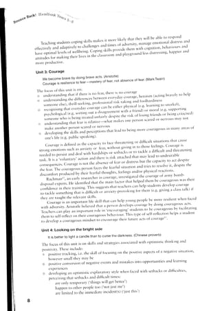 fiandi:oo'6 Yuurr
          Baclrl
gorfrce                                             s- g




                                                                                                                                                  'rnd
                  T e a c h i n g s t u d e n t s c o p i n g s k i l i s n r a k e s i t nfr c l r e l i k e l ,nt^n"gth e v w i l l b e distress e s p ( ) l l o
                                                                                          n                      v t h a t t emotionala b l e t O r
                                                                         ,..il ,in-t.' ntiut'sit'u'
               effectively and adapti'ely to challenr:,                                                              cognition'behtrvior'rrs
                                                                                                                                                rrncl
                                         nf  *.ttt.,.i,.rg.  C<iping       ri,fi, fit""ta: tn:t                                          'ap'ier rrncl
               haveoptimal levels                                                                            :].:nlt,''tli"""i'g'
                                                           t" tt," .l,,,rrru,,m        and plavgror-r.c1
               attitr.rdes making irr.i.'itr",
                          for
               more procluctive'

                Unit 3: Gourage
                        Webecomebravebydoingbraveracts.(Aristotle) of fear (MarkTwain)
                                         to'"i'-*t'tery of i"u'' not absence
                        Courage resltienJl
                              is

                   The focusof this unit is clt-t:
                                                                                                                                          (ac'c'rg rrelp
                                                                                                                                      heroisrnbr.r'er*o
                   ;'':li:ixiliffi:H';ffi,'.ilijiltl':il!:;::::ff:'
                                                                                                                      l r i s k - t a i n g n d f c l o l l to snorl':el)'
                        S O m e O n e e l s e ) , t h r i l l . s e e k i r r g , l r r t l f e s s i t l r l a physicalk(e'g'alezrrnirrg a r d i r r e s s   r
                                                                                                       t"
                   r.-) recognising           that everydrrvcourage ca"                                      "iift"t
                         p s y c h o l o g i c a l ( e ' g ' " " t t i n g u u 1 u t , i i ' o p " t ' ' , . n t w i t h a ' i r i e n.c li)n g rf lroe 'a l s er' g 'is e iin g c ' irttir ns e c l )
                                                                                                                                             or i r d ( .              r L ppo ci g
                                                                                                                    tr-l.,,tk.f l s
                         son]eone         w h o r s b e i ' g t r e a t e a* . t " i . r o . i . r n t r "                                                                    lnav ll()t
                                                                                                                        one Pel'sollscarred 11el/otls or
                   {;i:; trnderstarrrding            that    fe-a,is relatirr'e--what rltrkes
                                                                                ( r l 'l l e [  ' ( ) L l s
                          m a k e a t l o t h e l 'p c r s o l l s c a r e d                                                         r-rrclrecourageouSll-ll11l1l a r e i r s   lv              'f
                    ,.|i, developing the skills artrd                   perceptions tlrirt lelrcltc.lbeirrg
                          o n e ' sl i f e ( e . g ' p L r h l i cs p e i r k i n g i ) '
                                                                                                                                                                         thlt caLlse
                                                                                                      face threatening oIdifficr-rlt situations
                          ciourage         is defi,ne.las tl'recapacitl to
                    S t r o n g e m o t l O n s s u c l r a s a t r x i e t y . ' l r f e a r , w i t h < l t t t g ito i tackleo t h o s e f e e l i n g s . ( i t l t r r : r g e i s
                                                                                                                       v n g i n t a difficult and threatentng
                                                                      hardship-rs serbircksor
                                                                                          or
                    neecledto persist unJ J.or with                                                                        mav lead to urrdesirable
                                                                    an.j thcre o,i,k attirclredlrat                  t
                    task. It is a.volunt:rry,action                                                                                                     to ar:t desptte
                                                                    tl't.,                of iear Or distressbLrtthe capacity
                    consequenc"r. cn*nl.'i,                  ",r,          "i)r.n.e                                            t r i e s t o r e s o l v ei t ' d e s p i t et h e
                                                                        t i r c e s h e i e a r i u l s i t u i r t i o na n d
                                                                                   t
                    t h e f e a r .T h e c o u r a g e o u sp e r s o n
                                                         thoughts;.     and/or
                                                                 feelings     oLtttt:1^t:.?:::::i:,.,
                              pr"a.t.ii'ti, ,'ft.irJ.nrtuf
                     cliscomfort                                           the courage of armv btlmb-
                                                                                            ..,.,iog,-, inuest-igatcd
                           Rachmana., an early researcheri,-l
                     clisposalexperts.Heidentifiecltlrat,tt"n-tn-'t'ottt"tl.t"thelpedthembecourage()usvastheir                 '.11:]-I,:,1:].:loP'cclltraSe
                     con6clencein their trainir-rg.                  Tlris suggeststhtlt teilcherScan lrelp                                                                      if
                                                                                             anricry'-;-rrov.kirg   f , r t h e ' r ( e . g .g i v i ' g i r r : l a s s a l k )
                                                                                                                      o                                                t
                     t o t a c k l e s . r n e t h i n gt h a t i s d i f r r c r - r r t ' r
                     t h e y a r e t a u g h t t h e r e l e v a n ts k i l l s '                                                                                  n'heu f:rcecl
                                                                                                       hel;r ,voungpeoplc be nlore resilierlt
                           courage rs an ir-r-rportant skill that can   life
                                                                                                                                                                         lrcts'
                                                                                                                   collrage bl' cloing couraige()Lls
                      with ardversity.          Aristcltle believed thirt :r persrlr]develops                                                                       fircilitatirlg
                     'l-eachers                                                               '.,-t.,,Lt.,,gittg'
                                                                                                                str-rdents bc coLlraFieotts
                                                                                                                             to                               bv
                                     carnplay an important rtlle in
                                                                                                             This type of self-reflectior-r              helps rr studetlt
                                                                                               behirvior-rr.
                      them to self-reflecton tl'reircoLlrageolrs
                                                                                                                                    courageat'
                      to clevelopa courageoLls                   minclsetto cllcoultlge tlreir future ilcts of


                       Unit 4: Looking on the bright stde
                                                                                                            darkness.(ChineseproverD)
                            It is betterto light a candle than to curse the
                                                                                                                                                                        and
                                                                                              strategies ssociated ith optimistic thinking
                                                                                                              a                   w
                       J.hef'cus of this unit is on skillsand
                       p o s i t i v i t , vT h e s e i n c l u d e :
                                            .                                                                     ,          .-:
                                                                                                                                      a s p e c t s i a n e g a t t v es r t t l r l t l o r l t
                                                                                                                                                   o
                       l , p u r l , i u . t r a c k i r r g ,i . e . t h e . s k i l l o f f o c u s i n g o n t h e p ' s i t i v e
                            however small theY n-raY                  be
                                                                                                                                 and leirrnilg
                        e.) pgsitrve conuersio,-,             of negative events anc'lntistakes into opportunities
                            experieuces
                                                                                                       when faceclrvith setbacksor difficulties'
                        ce;:cievelopingan optin-tisticerplanatory stl'le
                            pe..ciuirrg that setbacksand difficult tirles:
                                ilre ,,nly ,.,"t-tpn'irry            ('things lvill get better')
                                h a p p e n t o o t h e r p e o p l et o o ( ' n o t i u s t r n e ' )
                                                                                                         ('iLrsthis')
                                a r e l i r n i t e d r o t l - r e m m ed i a t c i r r c i d e n t ( s )
                                                                   i

          8
 