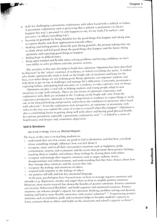 Chapter 1
                                                                                                                                                                                      intlr-:cli-ir;tion




                                                                                                                                i r c e d r v i t l r a s e t b a c kc l r i : r i l u r e ,
                                                   p e s s i n i s t i ce x P l a l l i l t ( ) [ y5 [ y l ew l r e n
( o s k i l l s f c l r c h a l l e n g i n ga                                                                                                                 ('it ahvirvs
                                                                                                  t i r a t a s e t l l a c ki s p e m r a n e n t
        A pessrnrrsrr               .. p,u,Lrury styleis perceiving
                                     r
                                                                                                                     i r ' s r ' v i r r u l t ,I ' m u s e l e s s 'a n c l  )
                                               p;;;;,r"i(.it only h"pp.n, to me;
        l _ r i r ; r p e n s , n* , y , i ,
                                    iu
                            ( ' r t a i f e e s e v e r 'r}h r n g I t l , ' ) .
                                            t
        1..iu.rir.                                                                     r for, . r . - , , , , , ,l , tlrings tl-rirth:rppen r irr r t l i r k i r time
                                                                                         r . . the g.'d r h i n p r r l r r r tl r r r n r r e r'rd r                     trtki'g
,.e; f.crsi'g un *r"r,r,,i. r,y't-t.ing'tl-'o*kfuI
 ''
                                                                                             t'war<,s .thers
         ;;;;;;;;tt           thl'ks and show appreci:rti.n
                                                                                                                                             p r e s e n t( t a k i r r gt i t l l e t l u t
                                                                                t L t p a s t ( b e i r r gg r a t e i u l ) ' t h e
  , r . r l - r i n k i n g n . 1f . . f i n g p o s i t i v c ' u l t u u t
                           n
                                                                                                                                                         the future (betng
                                                                                 the good things thirt happen)and
         to    r h i n k a b o u t a n c lf e e l g o o c la b o u t
                                                        good thirrgs to trappen)
         ,rotimistic :rnclerpectitlg
  , r f i n d i r r gh o p e i n c l i f f i c u l tt i m e s                                                 | | - _ ^ - . - . r r ^ , . . , i , . , i , - . - , . 1 i , l c nrrr- otle's
                                                                                                                                                      cnnfidence i e          it-l
                                                                         wltelr solvitrg problems ilncl hirving
  r::i..  being open-rlindecl and flerible
                                                                     a l r r d a k e p o s i t i v c' r c t i o t t s '
                                                                               t
          own ability to solveprrlblerns
                                                                                                                                                           l-ras    been dt'scriired
          .r'e                                                                        builcl class optirnisnl. optir-nisrn
                    activities in this u'rit irlso help to                                                                                             e l s es t i c k s ' A s t r ' r d e l ' r t
                                                                              r r f r e s i l i e n c et,. w l - r i c 6e v c r v t h i n g
  6y petersonraathe'velcro'construc;s
                                                                                                                                                      and hope for tlic
                                                                       look tlrt tl-tt bright side of sittt:ltiot.ts
   who tl-rinksoptimisticalh' tentls to                                                                                                                           students a.cl
                                                               l<t'kir-rggo'd. Beirri optirllistic.carrerlpoier
   6esr, even when things irrc not                                                                                                          ( '' . ' v c r s e l v ' p e s s i ' r i s m i s
   help ther.'ro ger or;;ri                          c l - . ' a l l . , - t g . r ' o n" n " g c ' l i t . l ' s c l i t f i c r r l t i e s
                                                                                       .a
                                                                                                                                             a glo.my 'ierv of tl.rirlgs'
   expectillg fail-rre, arrticipati'g                         bacl o'tcom.r. ,r,:,, te.cletrcy t. tarke
                                                                              helping str'tderlts                 irncl v'uns             pe.ple :rdapt to ^e"v
           Opti'-ris' .nr. pi,r, n ..ita] role_in                                                                                                                         on1
                                                                    There           o." i*,, iot'ms of optinlisl-t1:.t)?ttt:t"tJ
    siruatior.rs cope witir setb,rcks.
                         or                                                               ' l - o o k i l r g t l n t h e b r i g h t s i d e ' r " l r r i tF r o m t h e '
                                                                                                                                                                     '
                                                                             in thr:
    e r p l : r n a t o r y s t y l e .B o t h : r r e i n c l u c l e d                                                                            to expect thi'gs ttt rvtlrk
                                                                                            ir disp.sitiol.t             t"
    expectancv perspecrive,optilttistll is lravi'g                                                                            "ni""ty to
                                                       irncl pr<tirctiv. i,-t.t i,t't-toue                        t6e cor-rfidence perseverervheri filced
    oLlt, to be f'rwilr:d lo.king
   r v i t l r : r c l v e r s i t y ' , . F r < l r l t l r e e r p l ; r r r a t o r y - s t y l c p e f s p e c t i V e . i l l l . ( ) p t i l l l i S t i c o r lo p,ter l sri s tlti.s t i c s ; t , v l e
                                                                                                                                                                      -' s n tt
                                                                                                     t,r v'urself wl'rerthey happerrla' i r
                                                                                                                                      r
   r e f e r st . t l r c w a v y c l r -e x p l a i n t h e c a u s e, , f . u . n r ,
                                                r
                                                                                                                                                                            health'
                                                                                        r , v e l w i t h o t h e ' s a r t c lh a v i n g g o o d p h y s i c r r l
                                                                                                  l
   rrls' rrco'tributing factor to getti.g alo.g                                                                                     l r ' i s l i n k e d t < ' i t s t - t r s el f
                                                                                                                                                                                 t
                                                                                                 e r p l a t l a t 6 r Ys t v l e t                               r
   l r - r 1 1 n t r a s t .c s s i n l i s m , s p e c i a l l V r p e s s i m i s t i c
         c                  p                      e                    r
                                                                                                         rn'
   h c l p e l e s s r t e a s d d e s p i r i ra n d , s o n l e t i n l e s c l e p r c s s i '
                              sn                                                        '


    Unit 5: Emotions

            Joy is not in things, it is in us (RichardWagner)

    J'he iocus of this r-rnitis orr teaching stlrdents to:
                                                                                                                                       atrd that horv vor'rthink
    i:rjr understirnd tirat ver-vfew cvents itfc g,oocl bacl in themselves                  or
            arbouts<tmethir-rg                strongly influerrceshow vou feel :rbout it
    , . : t r e c . c n i s e ,e n j g y a n c l r e c a l l t h e i r , r w r l ; ' r o s i t i v e t n o t i o t . l s i r c h a s l - r a p p i n e s s 'r i d e '
                                                                                                     c                  s                                 p
                                                                                                                             p r o l " n o t e h e s ep o s i t i r t ei e e l i n g s ;
                                                                                                                                             t
            c ( ) r r e n r n r e n r s u r p r i s ea n d e r c i t e m e n t a n d t h e e v e r t t s h a t
                                          ,                                                                        t
            teachilg thetr to at.nplify                      a 6 c l e n h : t n c e h o s e f e e l i n g sb y s h a r i n g t f i e n ] w i t h o t h e r s
                                                                                        t
                                                                                                                                  s a d n e S sw o r r y .
                                                                                                                                                   ,
     , t r c c o g n i s ea n d m a n a g e t h e i r n e g : r t i v e m o t i o l l s s u c h a s a n g e r '
                                                                                    e
                                                                                     arlc1  r,rnclerstanding              that they l-rrrve          cl.roiccs     abottt horv
             clisirpp'ir]tnent:.r1c1                ermbarrassrnent,
             t l . r e l . r r . r a n a gh e s ee l n o t i o n s a n c l t h e i r c t i o l l st h c l ' t a k c
                                         te
     ir      r e c o g n i s e h e f e e l i n g sa n d i r l t e n t i o t r s f o t h e t ' s
                                    t                                                o
      i:r rcsponcl                with empathy to the feelingsof others
      ? , L l s e o s i t i v es e l f - t a l ka n d l o w - k e v e n o t i o n a l l a r . r g u a g e '
                      p
             ln the past, psychologistslrave f,rcr-rsed                                   more on how ttt lnilrl:1FIe                     llegative emtltions ancl
     a t t i t L l d e s e . g .d e p r e s s i o n a n r i e t y a n d a n g e r )t f i a t l o n
                           (                           ,                                                       h o u ' t < l a m p l r f v p o s i t i v ee l n o t i ( ) r l  '
                                                                                                                                                        Positir-celnoti()ns
     Hor.n,ever,             lrore receut researclrhas shown the benefits of positive elrlotiol.ls.
                                                                                                                                                r e s o u r c e sP o s i t i v e
                                                                                                                                                                   '
     c a u i n c r e a s e ' b e h a r v i o u r alle x i b i l i t v ' : r r l d b u i l d c o g n i t i v e a n d e m o t i o n a l
                                                       f
     e m o t i o n s c a n e n h a n c ep e o p l e ' s          c a ; l : r c i t , f o r o p t i r n i s t i ct h i n k i n g , p r o b l e m s c l l v i n ga n c l d e c i s i t l n
                                                                                     v
                                                                                                                                                 E r p e r i e n c i n g1 ' r o s i t i V e
     r n a k i n g a 1 d l e i r c l o m o r e f l e r i b l e , i n n o v a t i v e r r n c l r e a t i v es o l u t i o n s a n ' r : '
                                          t                                                           c
     e l x o t i o l t s s u c h a s j o y f g l n e s s ,p r i d e a n d e x c i t e m c t r th e l p s t o             broacletl tuder.rts'crtpaclt()
                                                                                                                                          s                                   V
                                                                                                                                                  c a p a c i t Vt o t h r i v c + " '
      l c a r n , c o n n e c t st h e m r o o t h e i s a n c l b u i l c [ so n t l - r e l i l s s r : o o r r r n d s c l - r o o l ' s
                                                                                                     c
 