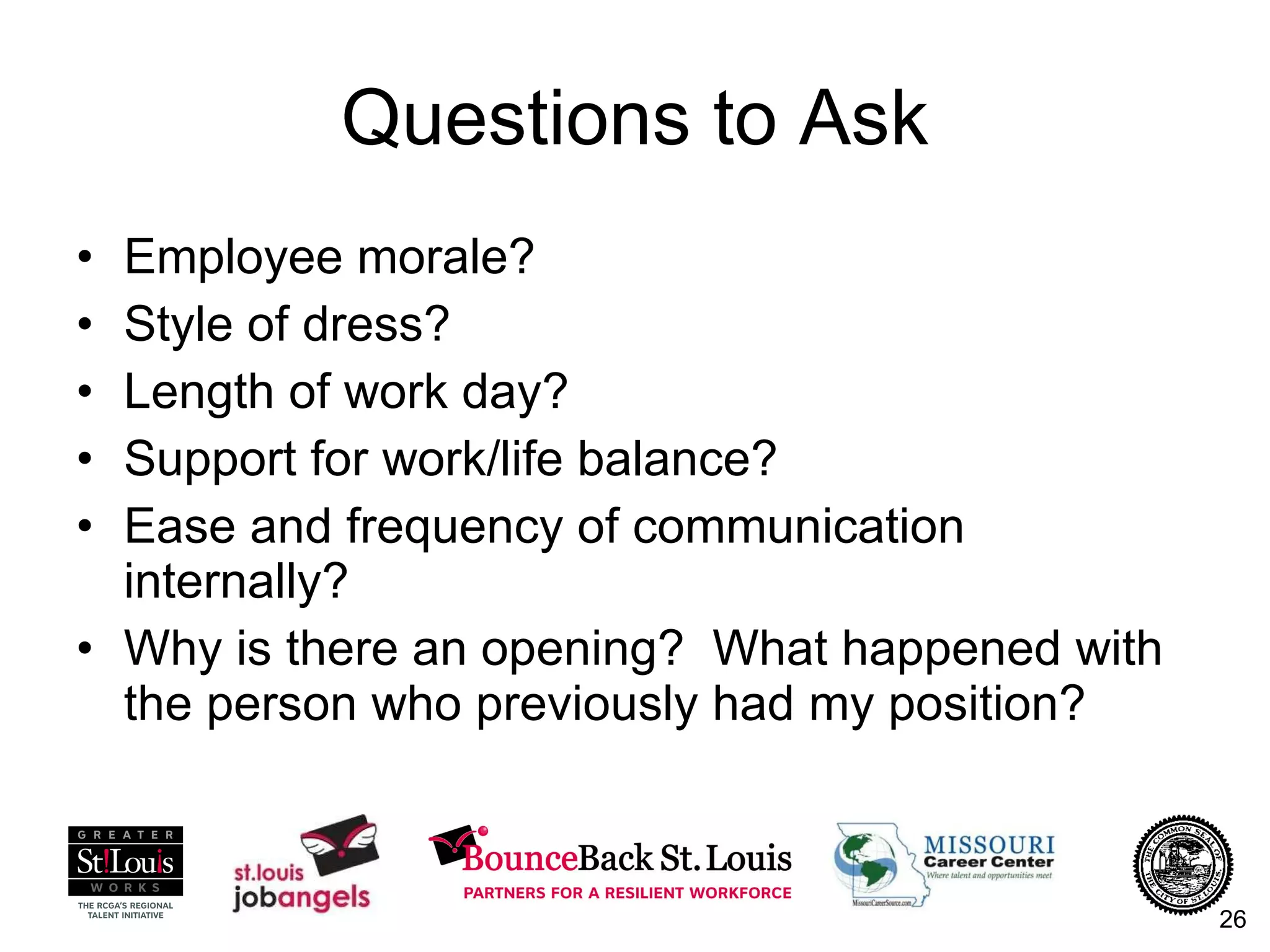 Questions to Ask Employee morale? Style of dress? Length of work day? Support for work/life balance? Ease and frequency of communication internally? Why is there an opening?  What happened with the person who previously had my position? 
