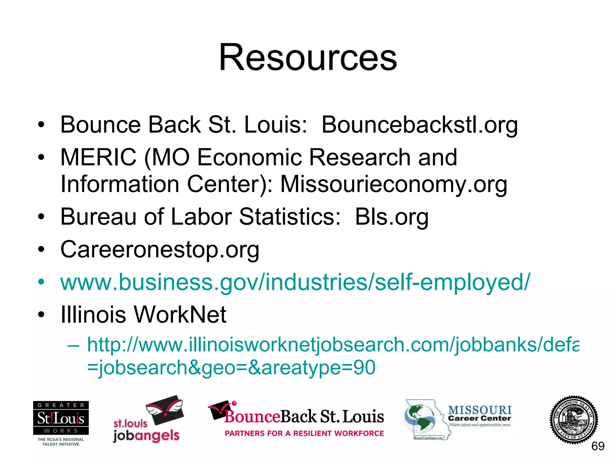 Resources Bounce Back St. Louis:  Bouncebackstl.org MERIC (MO Economic Research and Information Center): Missourieconomy.org Bureau of Labor Statistics:  Bls.org Careeronestop.org www.business.gov/industries/self-employed/   Illinois WorkNet http://www.illinoisworknetjobsearch.com/jobbanks/default.asp?session = jobsearch&geo =& areatype =90   