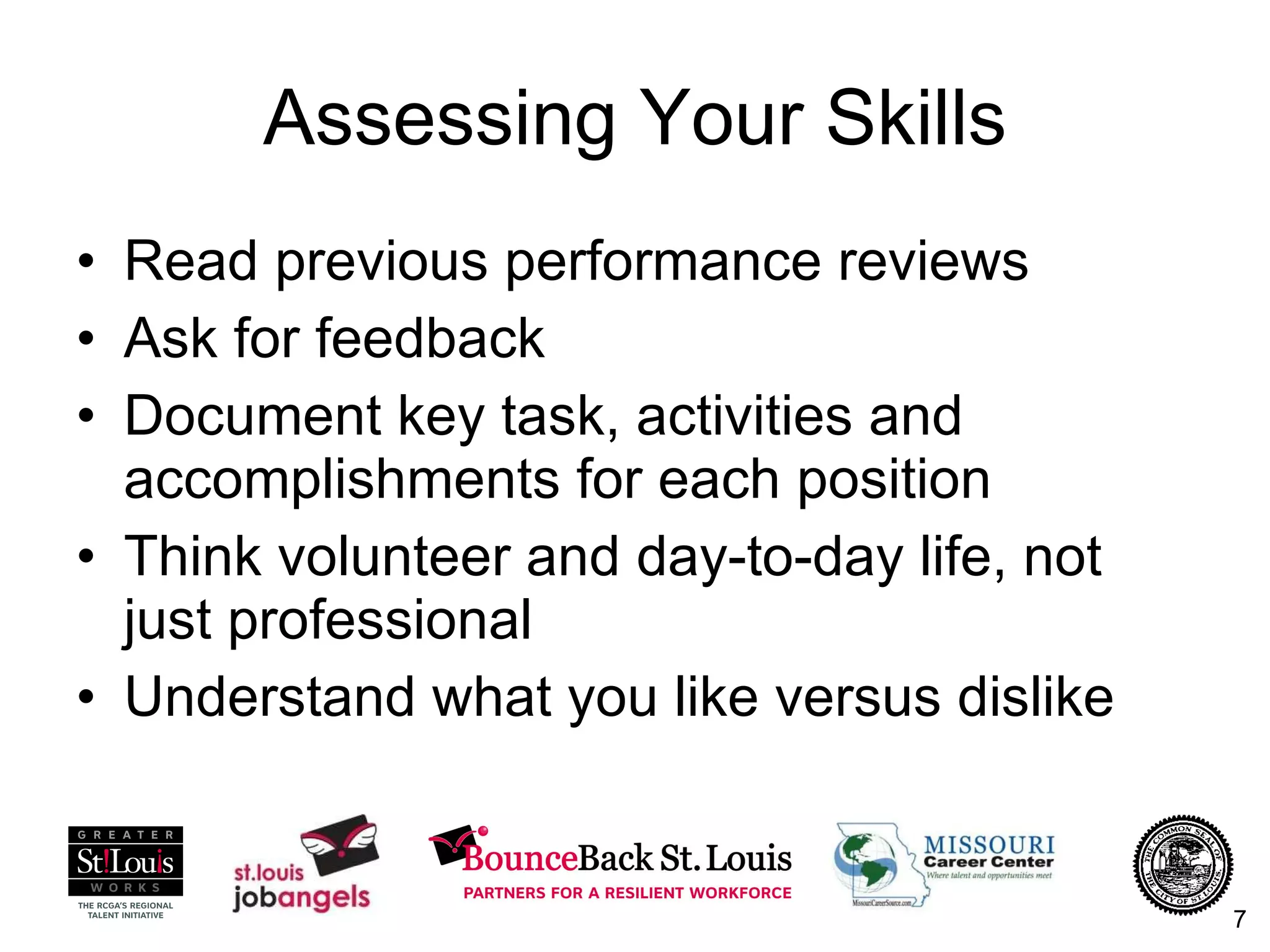 Assessing Your Skills Read previous performance reviews Ask for feedback Document key task, activities and accomplishments for each position Think volunteer and day-to-day life, not just professional Understand what you like versus dislike 