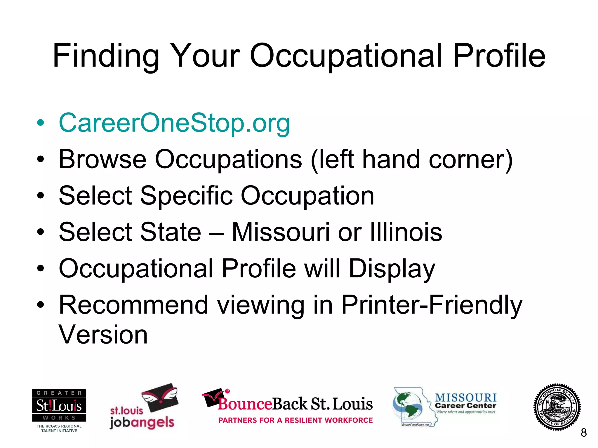 Finding Your Occupational Profile CareerOneStop.org Browse Occupations (left hand corner) Select Specific Occupation Select State – Missouri or Illinois Occupational Profile will Display Recommend viewing in Printer-Friendly Version 