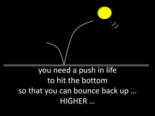 you need a push in life
         to hit the bottom
so that you can bounce back up …
             HIGHER …
 
