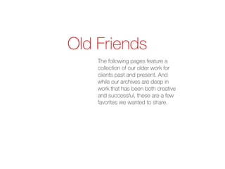 Old Friends
    The following pages feature a
    collection of our older work for
    clients past and present. And
    while our archives are deep in
    work that has been both creative
    and successful, these are a few
    favorites we wanted to share.
 