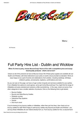 18/05/2021 All Products | Inflatables & Party Rentals in Dublin and Wicklow
https://www.bouncecrazy.ie/category/all-products 1/19
Menu:
All Products
Full Party Hire List - Dublin and Wicklow
When it's time to party, choose BouncrCrazy! Hours of fun with a competitive price and excep-
tional-qualty products - what's not to love?
Check out all of the products we have at Bounce Crazy! All of these party supplies are available all over
Dublin and Wicklow, with direct deliveries to your party or events venue provided as standard. We're al-
ways happy to be a part of events and celebrations of all varieties, including weddings, birthdays,
children's parties, anniversaries, baptisms, confirmations and more.
As you can see on this page, we have a huge number of goods and services available for your parties.
From inflatable hire options to event games, we've got it all at BounceCrazy! You might find the range of
inflatables and party entertainment solutions a little overwhelming - in this case, check out some of our
other categories to see a smaller selection of products. Click on the following links to get started:
Bouncy Castles
Bounce and Slide Bouncy Castles
Obstacle courses
Interactive Play Systems
Games
And much more!
If you're looking to buy bouncy castles or inflatables, rather than just hire them, then check out our
bouncy castles for sale! We're happy to sell bouncy castles way beyond just Dublin and Wicklow - you
can buy these inflatables all over Ireland directly from us. From bouncy castles for hire, to second-hand
 