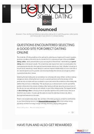 Bounced - Free, fun-filled and fastest growing online dating site on earth.Play games, collect pointa
and meet people of your dreams in a relaxed seeting.
The simplicity of finding anything on the web just by entering your target word in search engines
gives you countless choices for you to choose from. It is very easy to type in the words direct
dating online, which present before you a very big list of friend finder, matchmaking or speed
dating sites in the search results. The actual tricky task begins from here to correctly select the
most appropriate site from the huge list.Several doubts shroud your mind. Whether Ishould go in
for just social networking, casual dating or a serious long term relationship; Is it at-no cost site or
do Ineed to spend out of my pocket; and most importantlyis the site secure enough to protect
my personal data from misuse.
Selecting the best dating site can sometimes be confusing with many of them out there making
outrageous claims of being the best. In such a scenario just look out for the reviews of that
particular site or inquire with your contacts to cross check about the assertions of the dating site,
whether they are true or misleading. This would give you a clear picture to see for yourself the
position of that site in the domain of dating. After having confirmed about the pros and cons of
the site you can very well sign-up and embark on your online dating journey.The biggest benefit
of direct dating online is its easy mode of operation right from the comfort of your device at
hand from any location. You also get the option to meet the date face-to-face only after a
thorough familiarization on the web.
There’s one exceptionally unique site out there in the midst, giving you utmost fun and freebies
on your friend finding mission.Visit Bounced dating services, UK to find out their rising
popularity and their fun loving concept of finding friends by playing dating games.
#direct dating online #Bounced dating services

converted by Web2PDFConvert.com
 