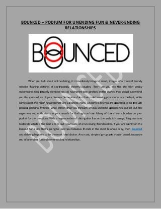 BOUNCED – PODIUM FOR UNENDING FUN & NEVER-ENDING
RELATIONSHIPS
When you talk about online dating, it immediately brings to mind, images of a classy & trendy
website flashing pictures of captivatingly cheerful couples. They lure you into the site with wacky
watchwords to ultimately convince you of, having the best profiles on the planet, that would surely find
you the spot-on love of your dreams. Some sites claim their matchmaking procedures are the best, while
some assert their pairing algorithms are second to none. On some sites you are appealed to go through
peculiar personality tests, while others drag you through serious scientific approaches, pulling out the
eagerness and enthusiasm in your search for finding true love. Many of these levy a burden on your
pocket for their services. With a huge number of dating sites live on the web, it is a mystifying scenario
to decide which is the best site to suit your taste of a fun-loving friend seeker. If you are keenly on the
lookout for a site that’s going to land you fabulous friends in the most hilarious way, then Bounced
social dating happens to be the most ideal choice. A no-cost, simple sign-up gets you on board, to assure
you of unending fun and never-ending relationships.
 