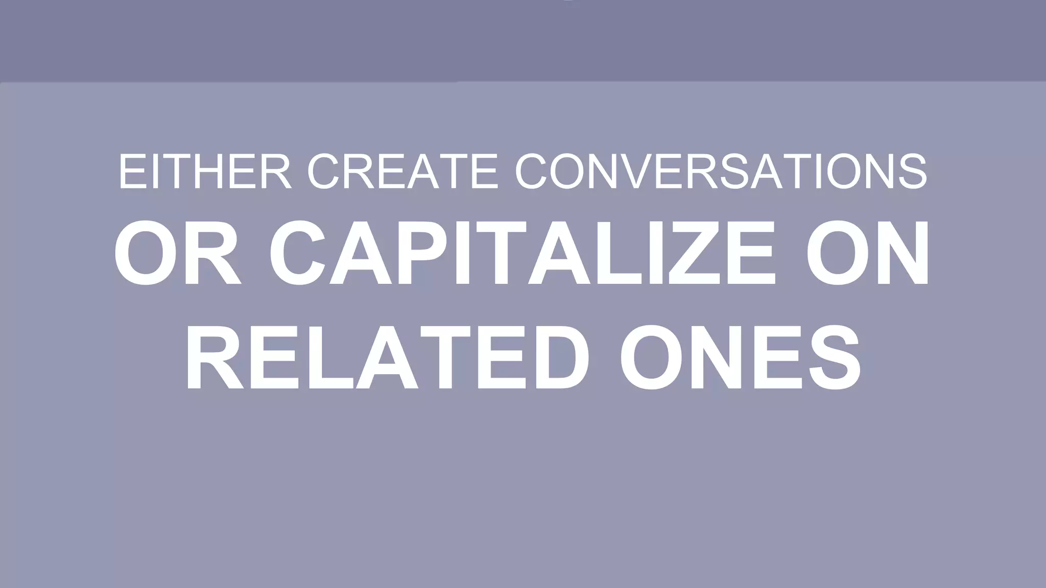 EITHER CREATE CONVERSATIONS
OR CAPITALIZE ON
RELATED ONES
 