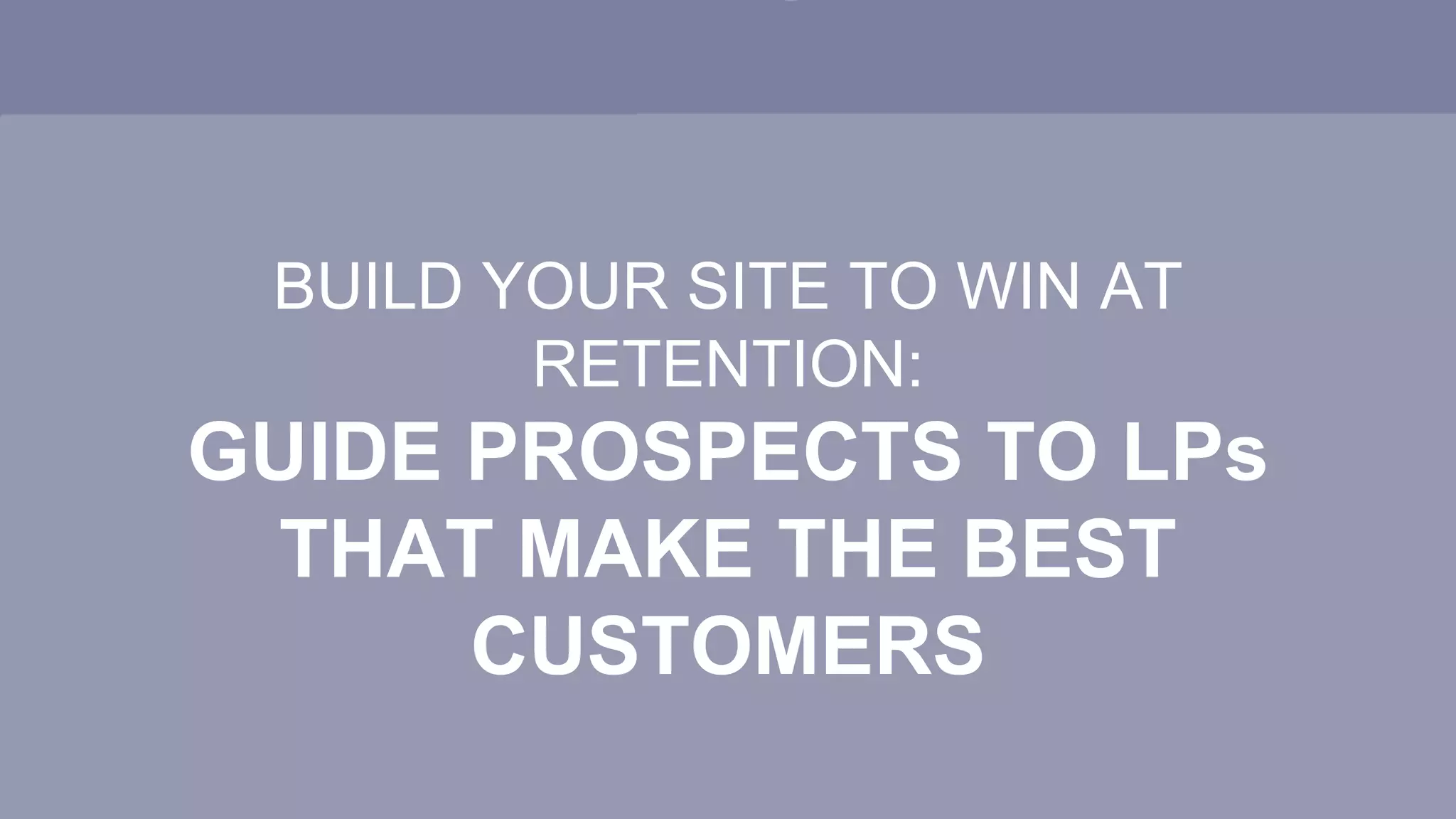 BUILD YOUR SITE TO WIN AT
RETENTION:
GUIDE PROSPECTS TO LPs
THAT MAKE THE BEST
CUSTOMERS
 