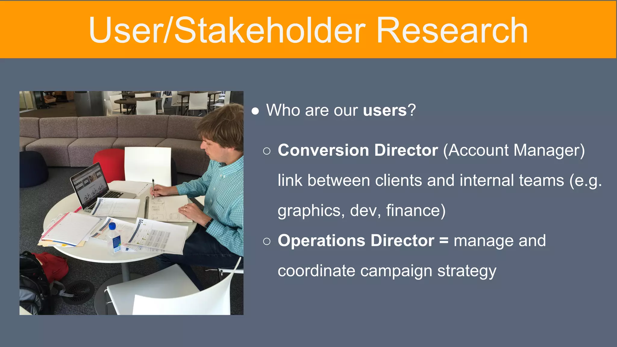 ● Who are our users?
○ Conversion Director (Account Manager)
link between clients and internal teams (e.g.
graphics, dev, finance)
○ Operations Director = manage and
coordinate campaign strategy
User/Stakeholder Research
 