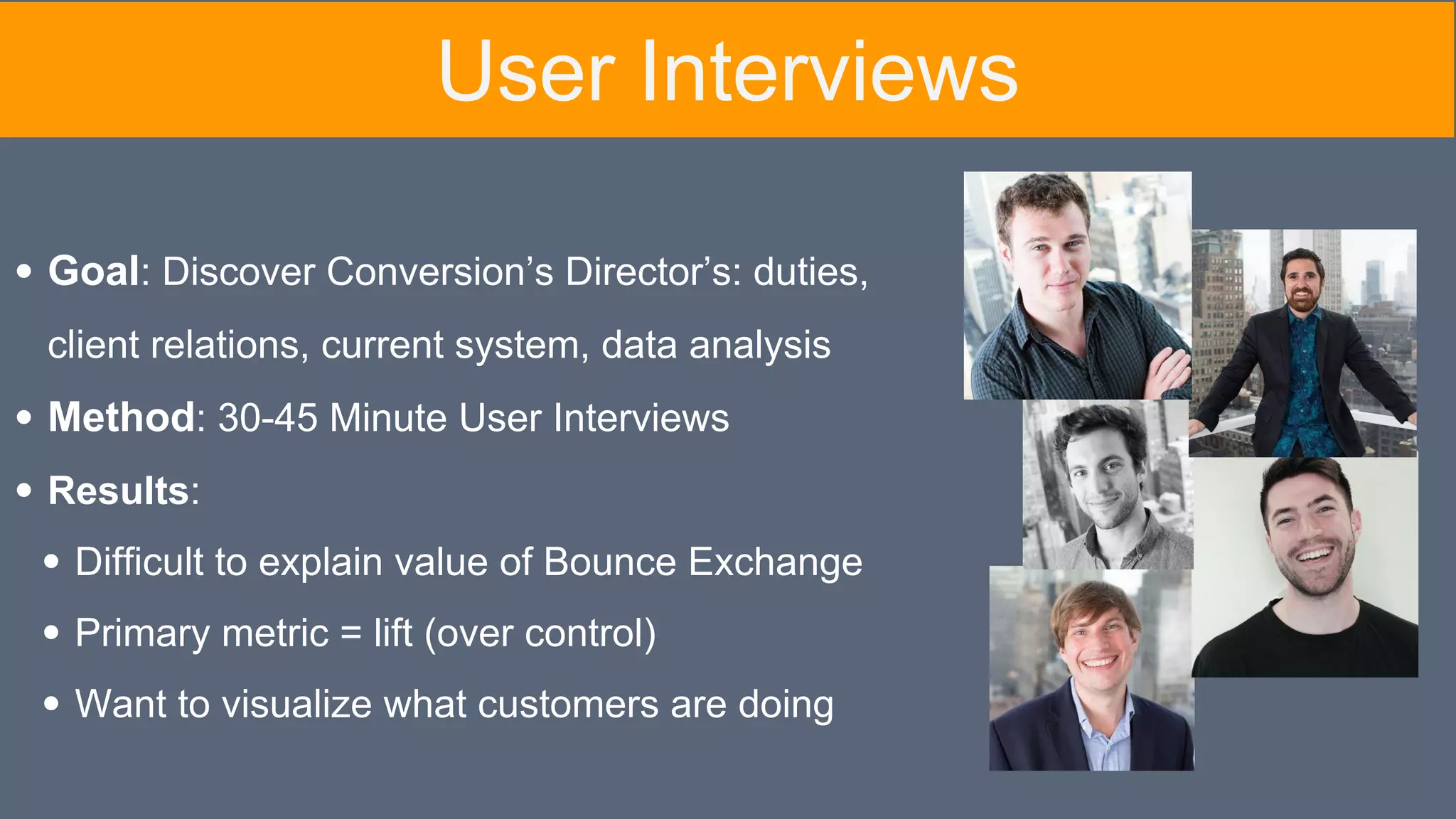 Goal: Discover Conversion’s Director’s: duties,
client relations, current system, data analysis
Method: 30-45 Minute User Interviews
Results:
Difficult to explain value of Bounce Exchange
Primary metric = lift (over control)
Want to visualize what customers are doing
User Interviews
 