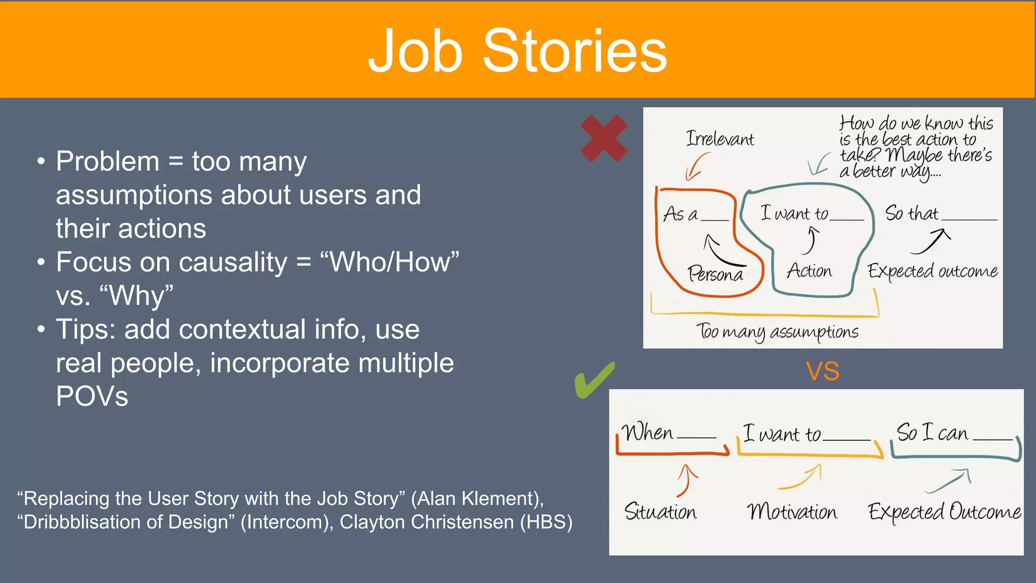 “Replacing the User Story with the Job Story” (Alan Klement),
“Dribbblisation of Design” (Intercom), Clayton Christensen (HBS)
VS
• Problem = too many
assumptions about users and
their actions
• Focus on causality = “Who/How”
vs. “Why”
• Tips: add contextual info, use
real people, incorporate multiple
POVs ✔
Job Stories
 