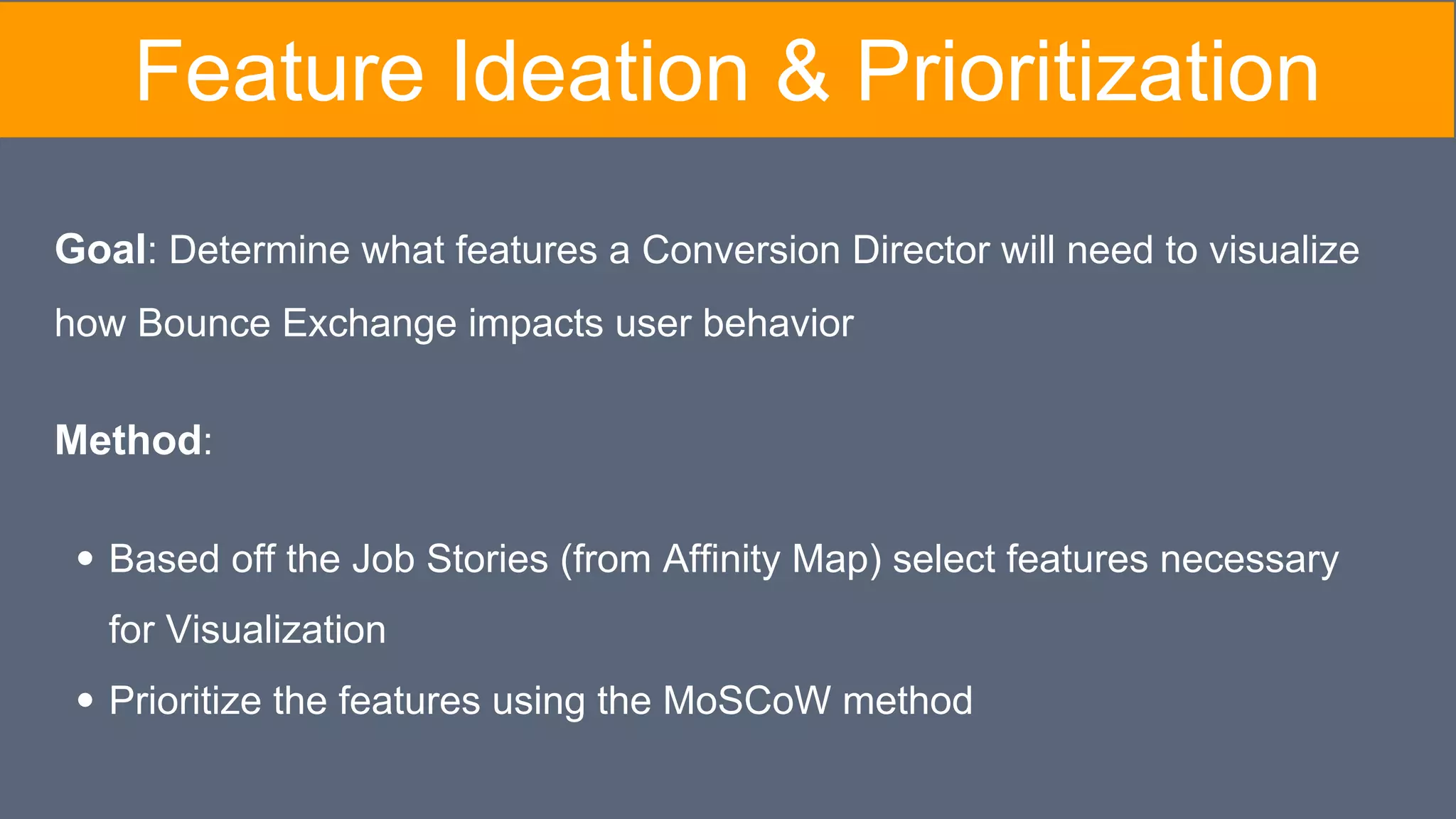 Feature Ideation & Prioritization
Goal: Determine what features a Conversion Director will need to visualize
how Bounce Exchange impacts user behavior
Method:
Based off the Job Stories (from Affinity Map) select features necessary
for Visualization
Prioritize the features using the MoSCoW method
 