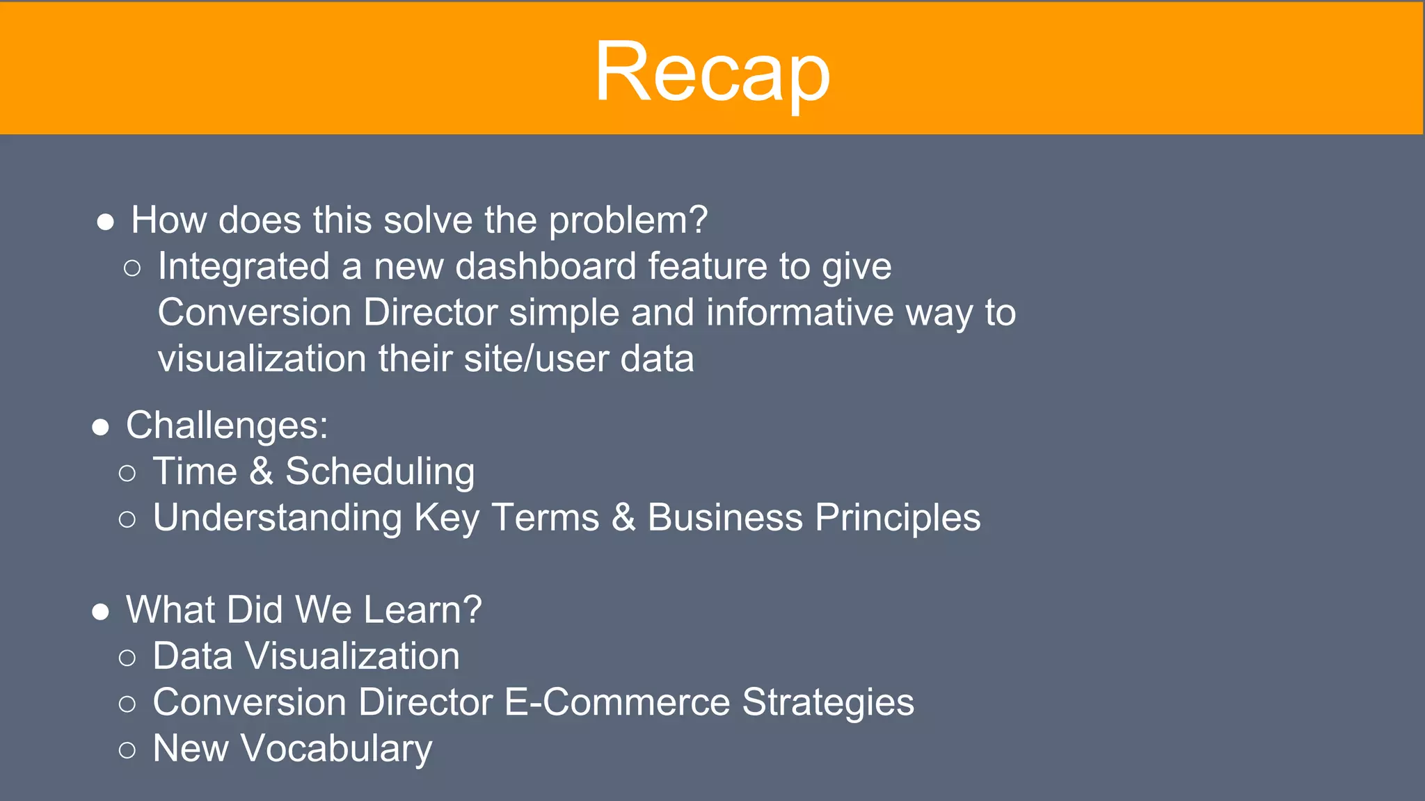 Recap
● Challenges:
○ Time & Scheduling
○ Understanding Key Terms & Business Principles
● What Did We Learn?
○ Data Visualization
○ Conversion Director E-Commerce Strategies
○ New Vocabulary
● How does this solve the problem?
○ Integrated a new dashboard feature to give
Conversion Director simple and informative way to
visualization their site/user data
 