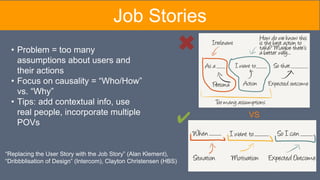 “Replacing the User Story with the Job Story” (Alan Klement),
“Dribbblisation of Design” (Intercom), Clayton Christensen (HBS)
VS
• Problem = too many
assumptions about users and
their actions
• Focus on causality = “Who/How”
vs. “Why”
• Tips: add contextual info, use
real people, incorporate multiple
POVs ✔
Job Stories
 