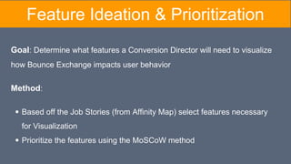 Feature Ideation & Prioritization
Goal: Determine what features a Conversion Director will need to visualize
how Bounce Exchange impacts user behavior
Method:
Based off the Job Stories (from Affinity Map) select features necessary
for Visualization
Prioritize the features using the MoSCoW method
 