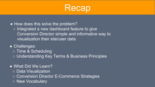 Recap
● Challenges:
○ Time & Scheduling
○ Understanding Key Terms & Business Principles
● What Did We Learn?
○ Data Visualization
○ Conversion Director E-Commerce Strategies
○ New Vocabulary
● How does this solve the problem?
○ Integrated a new dashboard feature to give
Conversion Director simple and informative way to
visualization their site/user data
 