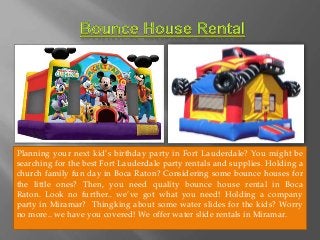 Planning your next kid’s birthday party in Fort Lauderdale? You might be 
searching for the best Fort Lauderdale party rentals and supplies. Holding a 
church family fun day in Boca Raton? Considering some bounce houses for 
the little ones? Then, you need quality bounce house rental in Boca 
Raton. Look no further.. we’ve got what you need! Holding a company 
party in Miramar? Thingking about some water slides for the kids? Worry 
no more.. we have you covered! We offer water slide rentals in Miramar. 
 