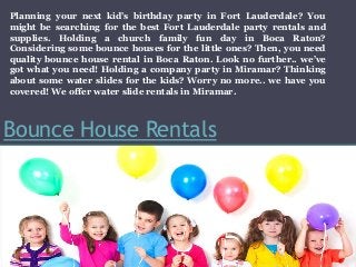 Bounce House Rentals
Planning your next kid’s birthday party in Fort Lauderdale? You
might be searching for the best Fort Lauderdale party rentals and
supplies. Holding a church family fun day in Boca Raton?
Considering some bounce houses for the little ones? Then, you need
quality bounce house rental in Boca Raton. Look no further.. we’ve
got what you need! Holding a company party in Miramar? Thinking
about some water slides for the kids? Worry no more.. we have you
covered! We offer water slide rentals in Miramar.
 