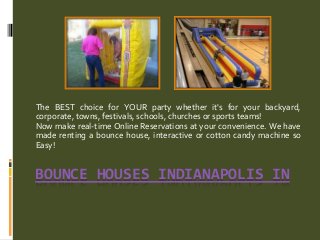 BOUNCE HOUSES INDIANAPOLIS IN
The BEST choice for YOUR party whether it's for your backyard,
corporate, towns, festivals, schools, churches or sports teams!
Now make real-time Online Reservations at your convenience. We have
made renting a bounce house, interactive or cotton candy machine so
Easy!
 