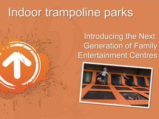 Indoor trampoline parks 
Introducing the Next 
Generation of Family 
Entertainment Centres 
 